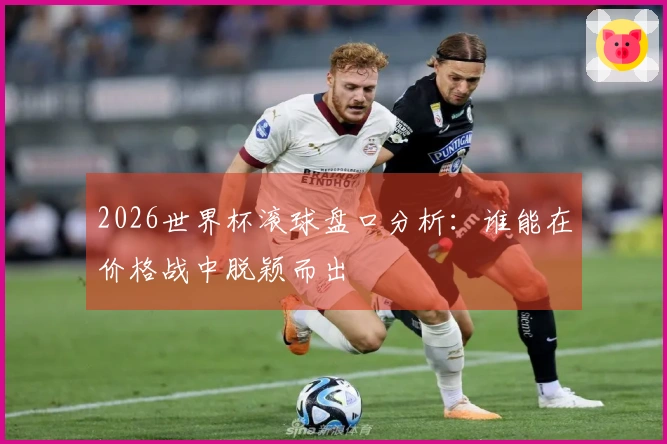 2026世界杯滚球盘口分析：谁能在价格战中脱颖而出