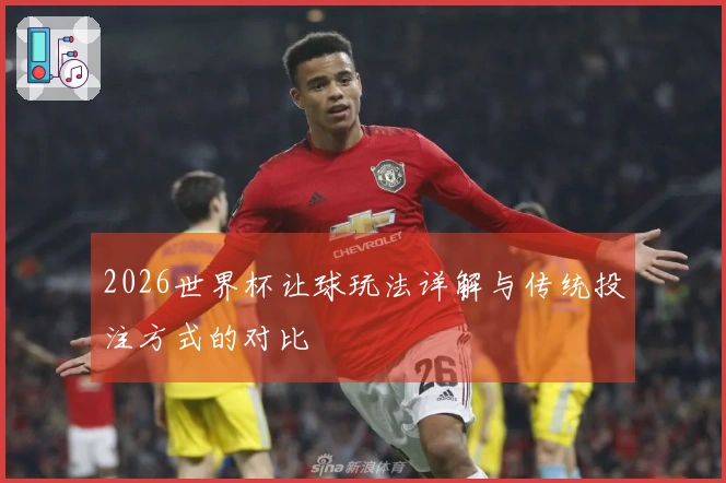 2026世界杯让球玩法详解与传统投注方式的对比
