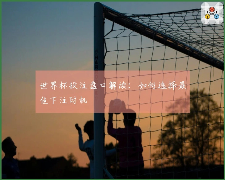 世界杯投注盘口解读：如何选择最佳下注时机